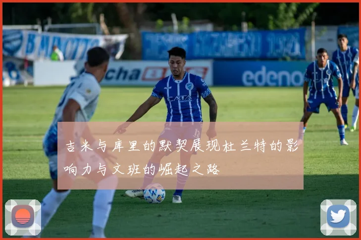 吉米与库里的默契展现杜兰特的影响力与文班的崛起之路