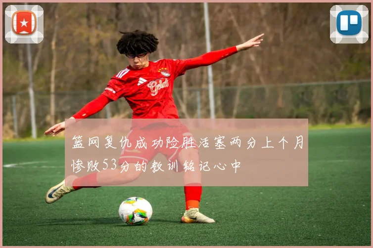 篮网复仇成功险胜活塞两分上个月惨败53分的教训铭记心中