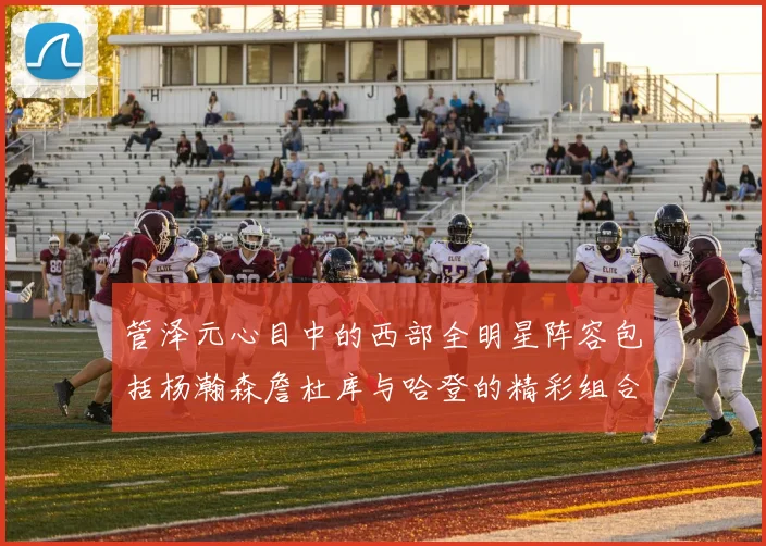 管泽元心目中的西部全明星阵容包括杨瀚森詹杜库与哈登的精彩组合
