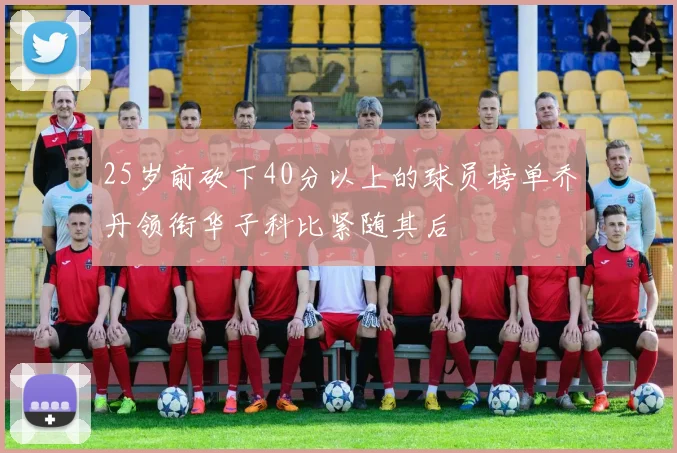 25岁前砍下40分以上的球员榜单乔丹领衔华子科比紧随其后