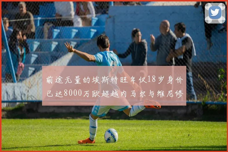 前途无量的埃斯特旺年仅18岁身价已达8000万欧超越内马尔与维尼修斯