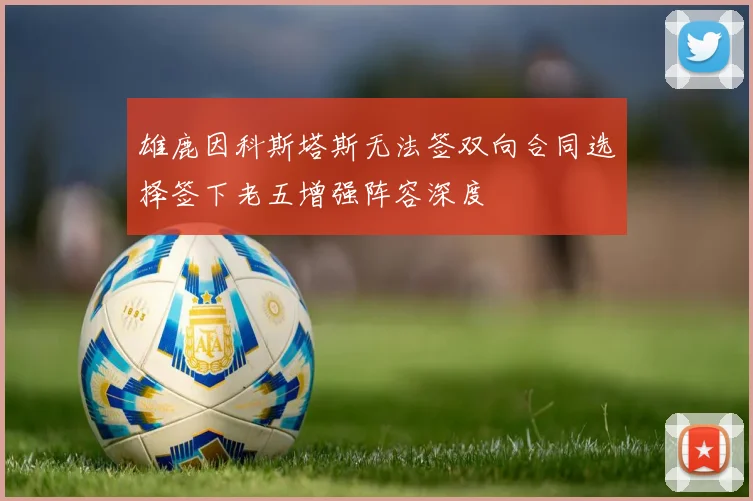 雄鹿因科斯塔斯无法签双向合同选择签下老五增强阵容深度