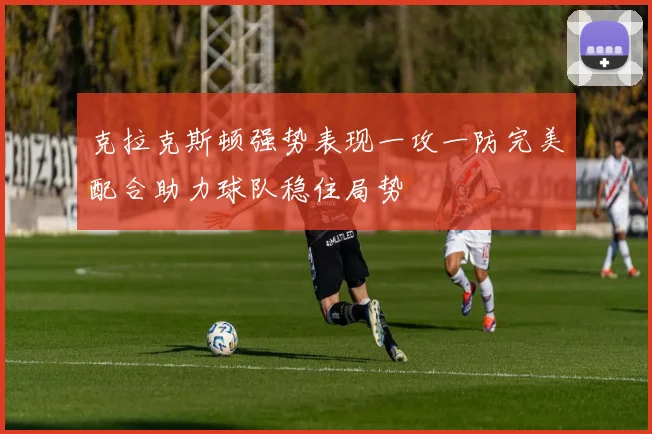 克拉克斯顿强势表现一攻一防完美配合助力球队稳住局势