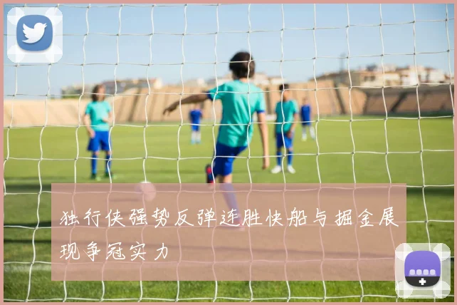 独行侠强势反弹连胜快船与掘金展现争冠实力