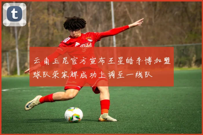 云南玉昆官方宣布王星皓李博加盟球队荣家辉成功上调至一线队