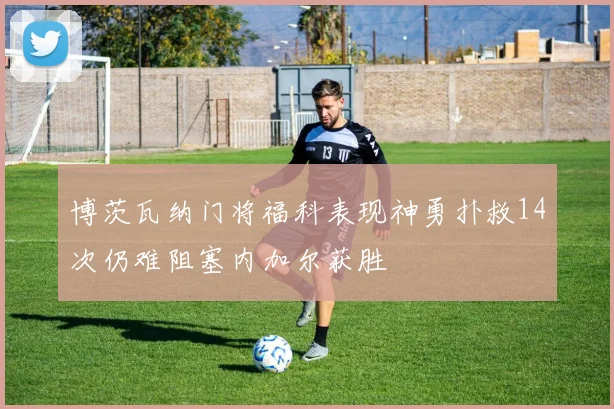 博茨瓦纳门将福科表现神勇扑救14次仍难阻塞内加尔获胜
