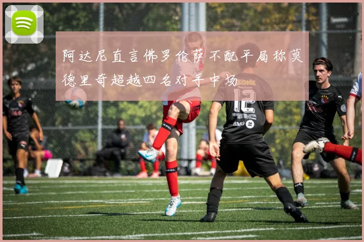 阿达尼直言佛罗伦萨不配平局称莫德里奇超越四名对手中场