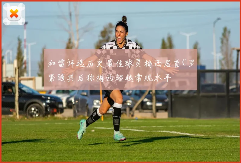 加雷评选历史最佳球员梅西居首C罗紧随其后称梅西超越常规水平