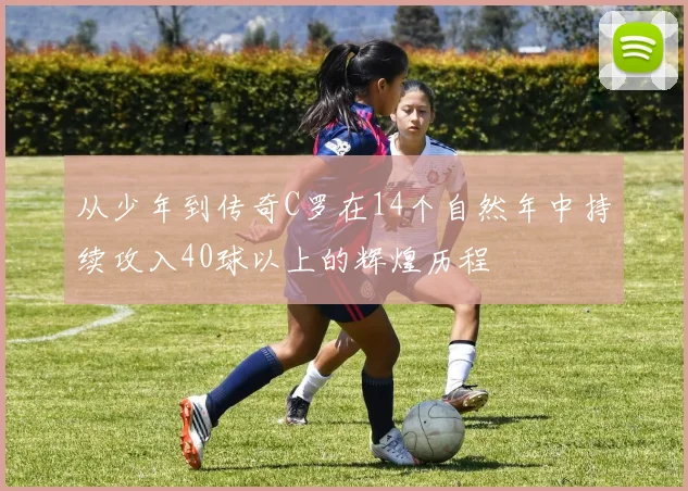 从少年到传奇C罗在14个自然年中持续攻入40球以上的辉煌历程