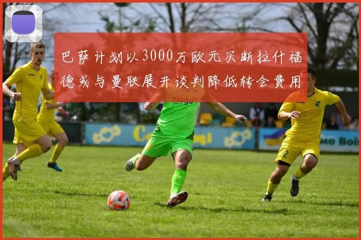 巴萨计划以3000万欧元买断拉什福德或与曼联展开谈判降低转会费用