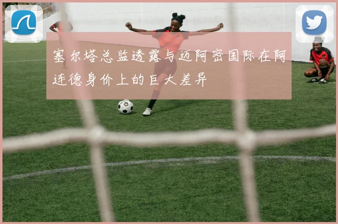塞尔塔总监透露与迈阿密国际在阿连德身价上的巨大差异