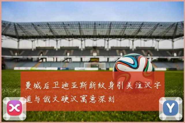 曼城后卫迪亚斯新纹身引关注汉字道与俄文硬汉寓意深刻