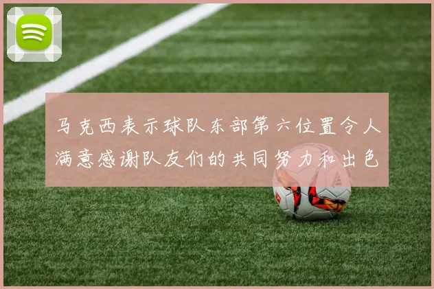 马克西表示球队东部第六位置令人满意感谢队友们的共同努力和出色表现