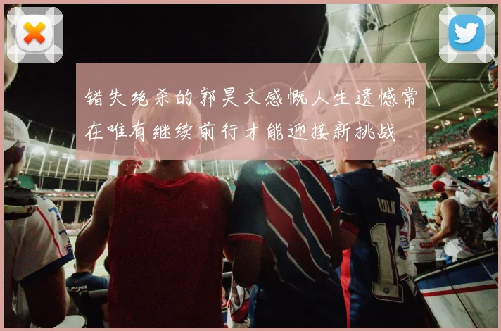 错失绝杀的郭昊文感慨人生遗憾常在唯有继续前行才能迎接新挑战