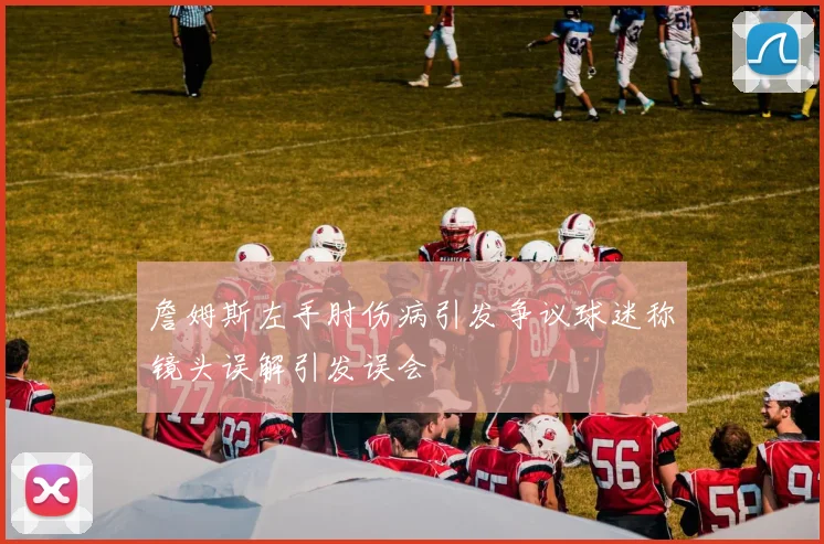 詹姆斯左手肘伤病引发争议球迷称镜头误解引发误会