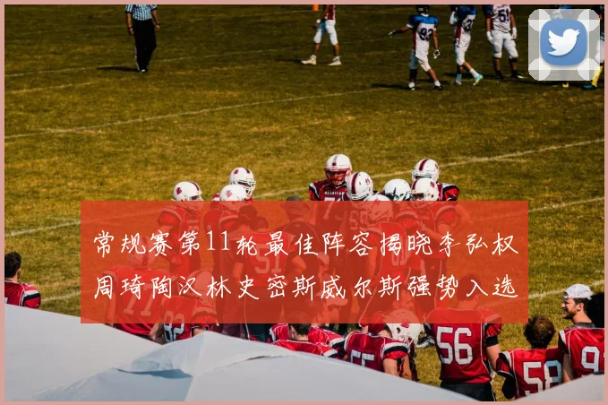 常规赛第11轮最佳阵容揭晓李弘权周琦陶汉林史密斯威尔斯强势入选