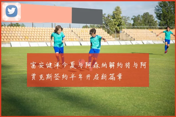 富安健洋今夏与阿森纳解约将与阿贾克斯签约半年开启新篇章