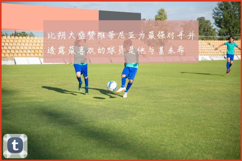 比朔夫盛赞维蒂尼亚为最强对手并透露最喜欢的球员是他与基米希