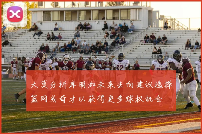 大莫分析库明加未来去向建议选择篮网或奇才以获得更多球权机会
