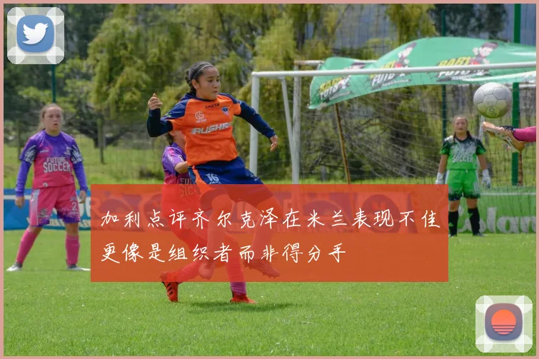 加利点评齐尔克泽在米兰表现不佳更像是组织者而非得分手