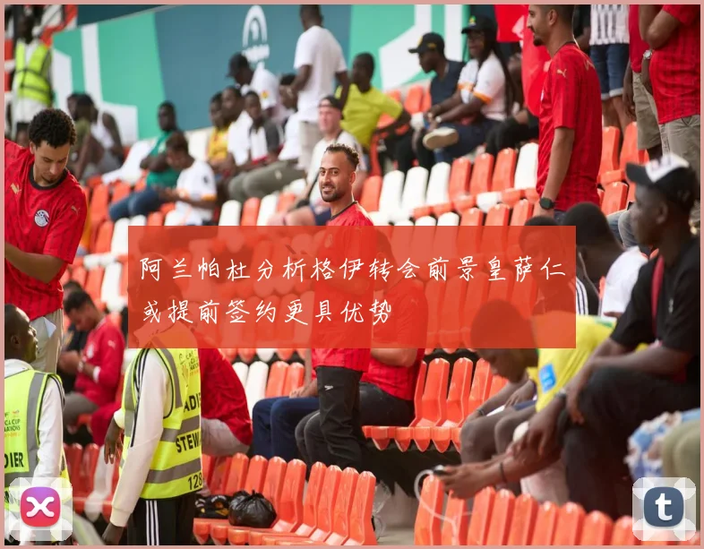 阿兰帕杜分析格伊转会前景皇萨仁或提前签约更具优势