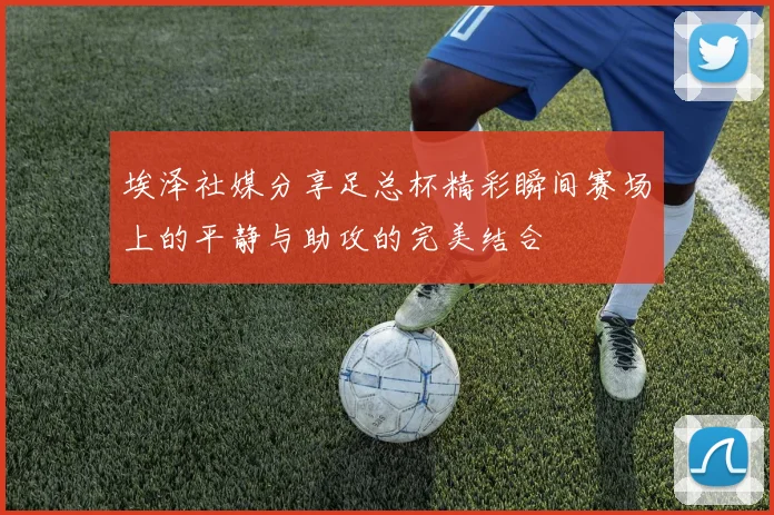 埃泽社媒分享足总杯精彩瞬间赛场上的平静与助攻的完美结合