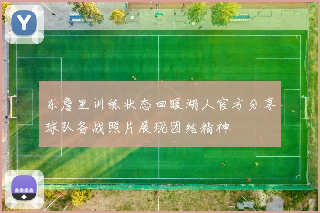 东詹里训练状态回暖湖人官方分享球队备战照片展现团结精神