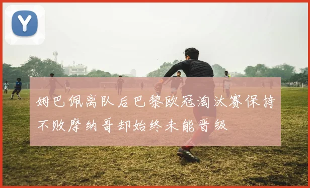 姆巴佩离队后巴黎欧冠淘汰赛保持不败摩纳哥却始终未能晋级