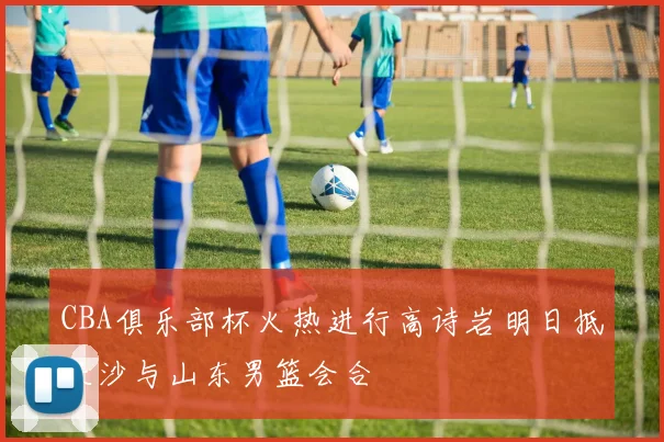 CBA俱乐部杯火热进行高诗岩明日抵长沙与山东男篮会合