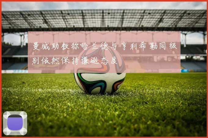 曼城助教称哈兰德与亨利希勒同级别依然保持谦逊态度
