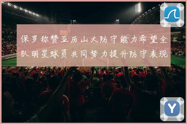 保罗称赞亚历山大防守能力希望全队明星球员共同努力提升防守表现