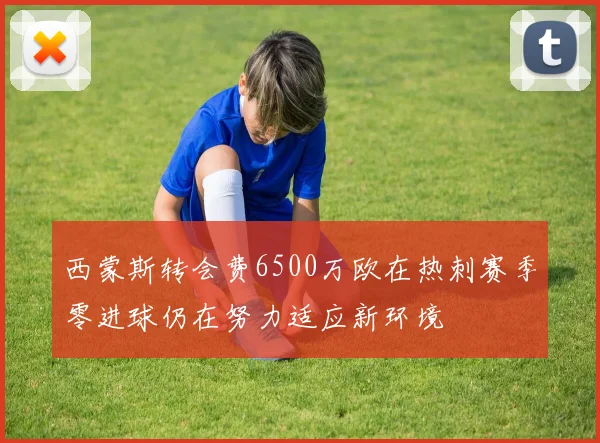 西蒙斯转会费6500万欧在热刺赛季零进球仍在努力适应新环境