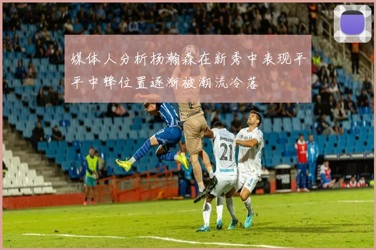 媒体人分析杨瀚森在新秀中表现平平中锋位置逐渐被潮流冷落