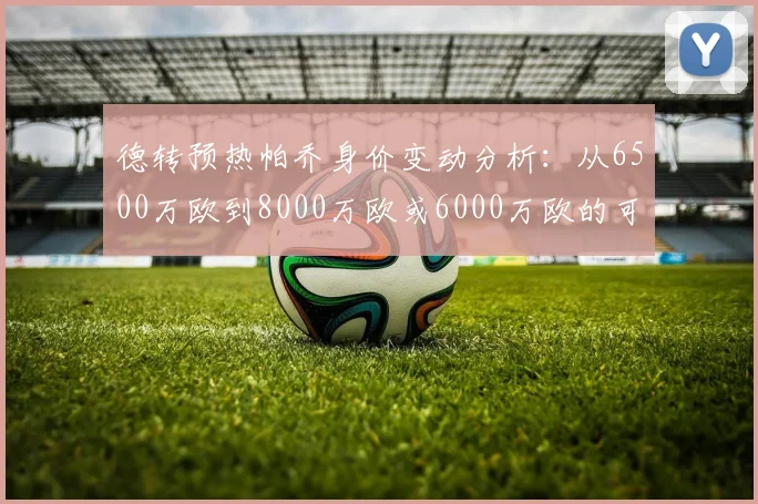 德转预热帕乔身价变动分析：从6500万欧到8000万欧或6000万欧的可能性探讨